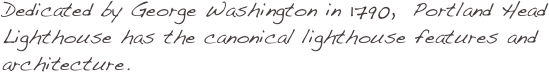 Dedicated by George Washington in 1790,  Portland Head Lighthouse has the canonical lighthouse features and architecture. 