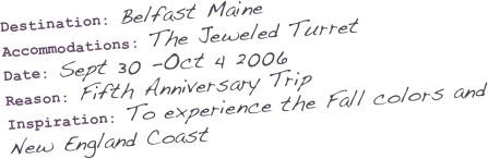 Destination: Belfast Maine
Accommodations: The Jeweled Turret  
Date: Sept 30 -Oct 4 2006
Reason: Fifth Anniversary Trip
Inspiration: To experience the Fall colors and New England Coast
